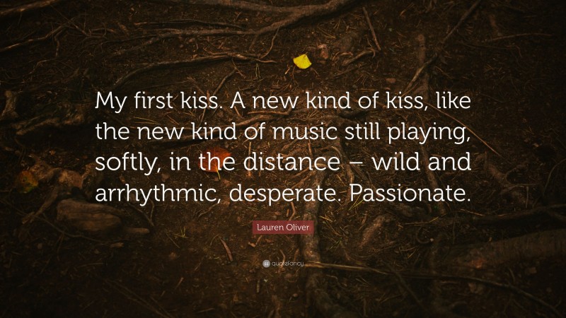 Lauren Oliver Quote: “My first kiss. A new kind of kiss, like the new kind of music still playing, softly, in the distance – wild and arrhythmic, desperate. Passionate.”