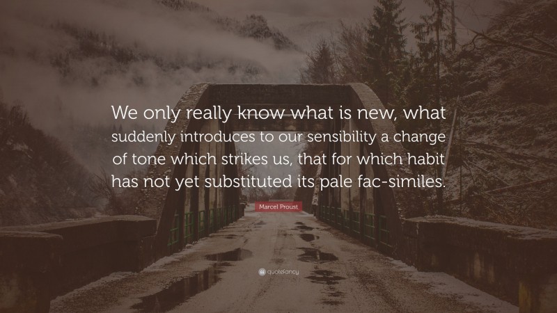 Marcel Proust Quote: “We only really know what is new, what suddenly introduces to our sensibility a change of tone which strikes us, that for which habit has not yet substituted its pale fac-similes.”
