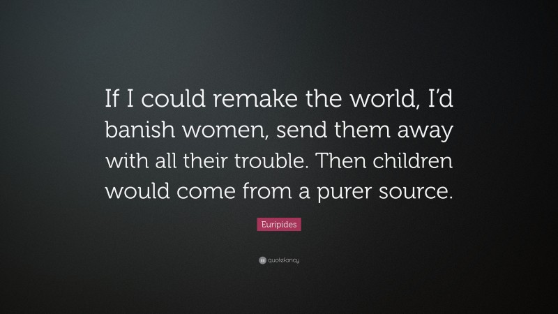 Euripides Quote: “If I could remake the world, I’d banish women, send them away with all their trouble. Then children would come from a purer source.”