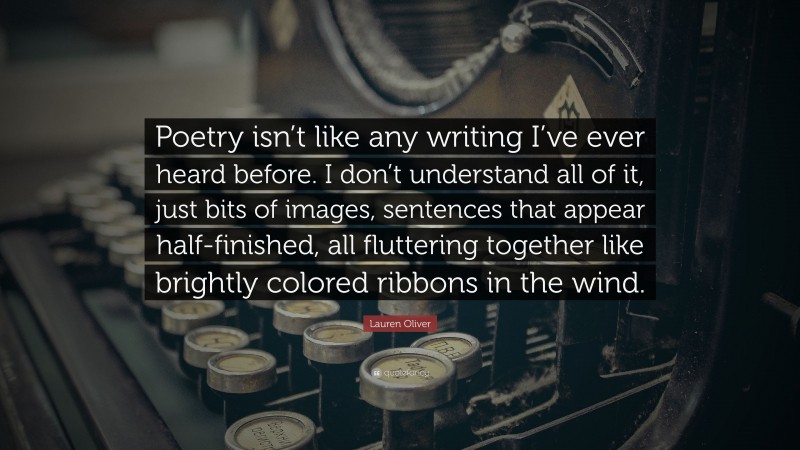 Lauren Oliver Quote: “Poetry isn’t like any writing I’ve ever heard before. I don’t understand all of it, just bits of images, sentences that appear half-finished, all fluttering together like brightly colored ribbons in the wind.”