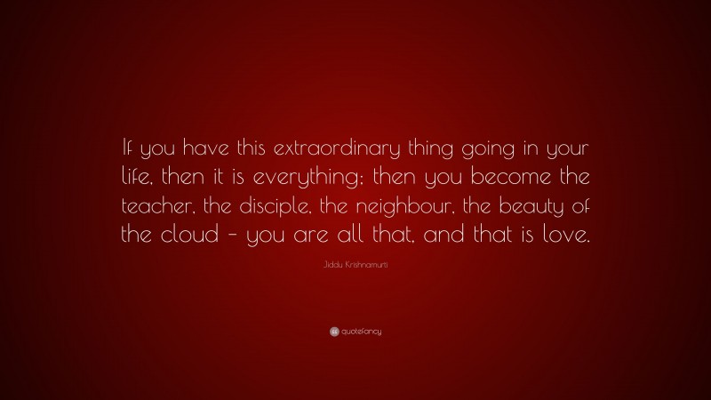 Jiddu Krishnamurti Quote: “If you have this extraordinary thing going in your life, then it is everything; then you become the teacher, the disciple, the neighbour, the beauty of the cloud – you are all that, and that is love.”