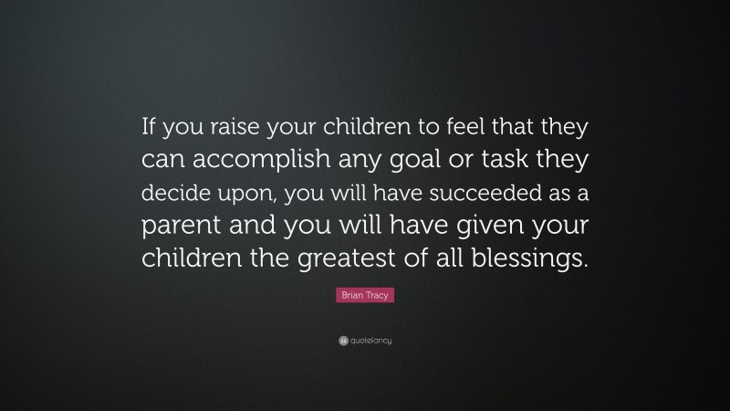 Brian Tracy Quote: “If you raise your children to feel that they can accomplish any goal or task they decide upon, you will have succeeded as a parent and you will have given your children the greatest of all blessings.”