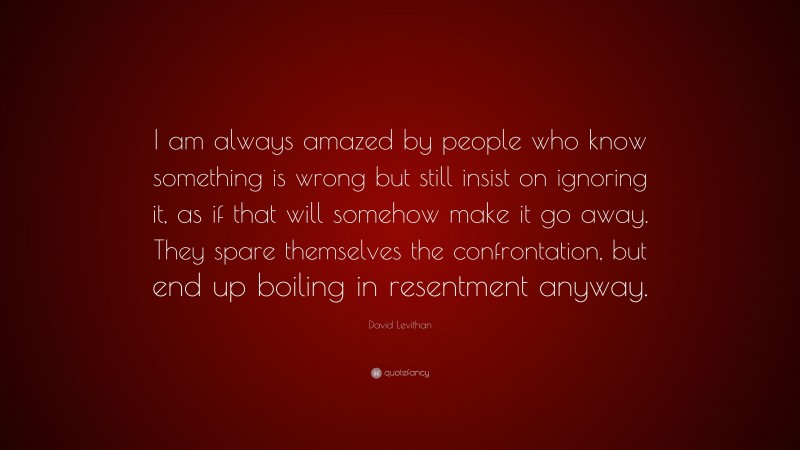 David Levithan Quote: “I am always amazed by people who know something is wrong but still insist on ignoring it, as if that will somehow make it go away. They spare themselves the confrontation, but end up boiling in resentment anyway.”