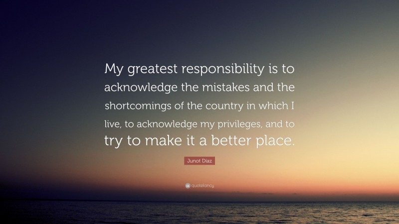 Junot Díaz Quote: “My greatest responsibility is to acknowledge the mistakes and the shortcomings of the country in which I live, to acknowledge my privileges, and to try to make it a better place.”