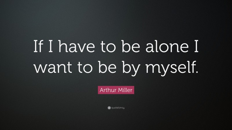 Arthur Miller Quote: “If I have to be alone I want to be by myself.”