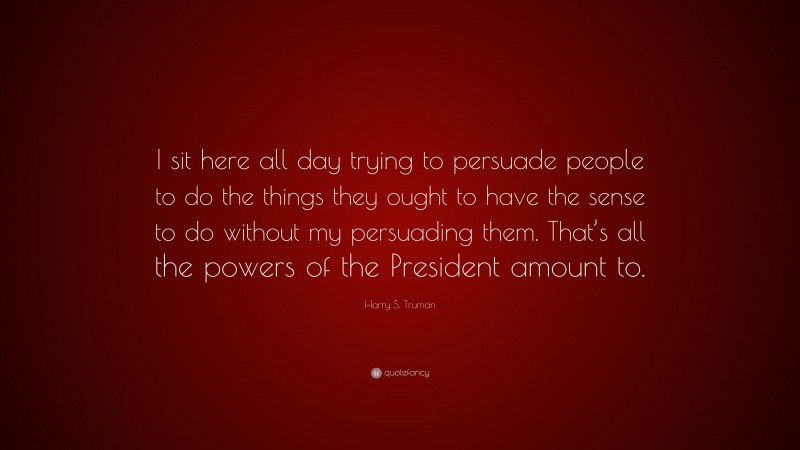 Harry S. Truman Quote: “I sit here all day trying to persuade people to do the things they ought to have the sense to do without my persuading them. That’s all the powers of the President amount to.”