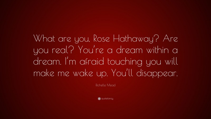 Richelle Mead Quote: “What are you, Rose Hathaway? Are you real? You’re a dream within a dream. I’m afraid touching you will make me wake up. You’ll disappear.”