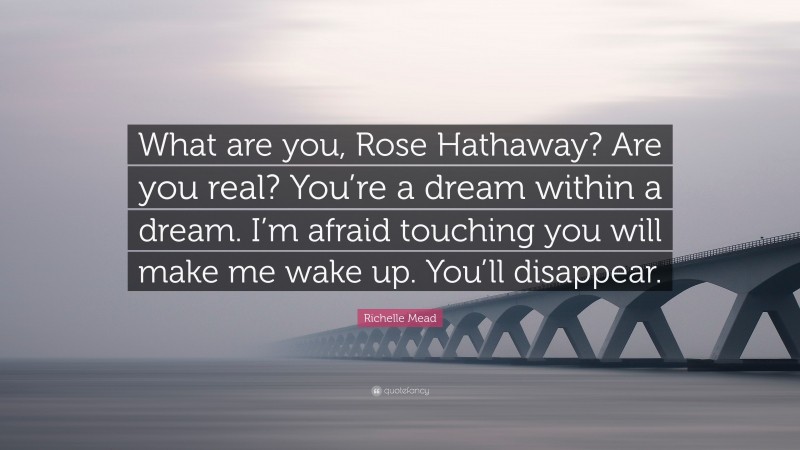 Richelle Mead Quote: “What are you, Rose Hathaway? Are you real? You’re a dream within a dream. I’m afraid touching you will make me wake up. You’ll disappear.”