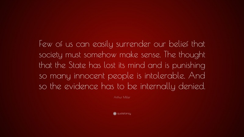 Arthur Miller Quote: “Few of us can easily surrender our belief that society must somehow make sense. The thought that the State has lost its mind and is punishing so many innocent people is intolerable. And so the evidence has to be internally denied.”