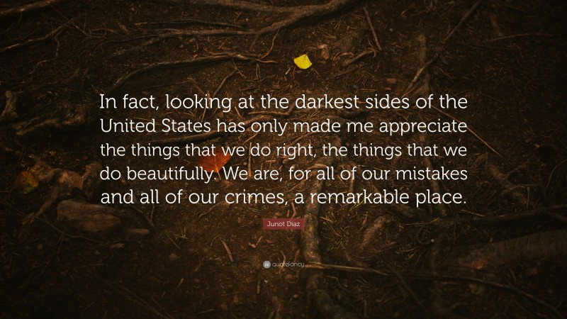 Junot Díaz Quote: “In fact, looking at the darkest sides of the United States has only made me appreciate the things that we do right, the things that we do beautifully. We are, for all of our mistakes and all of our crimes, a remarkable place.”