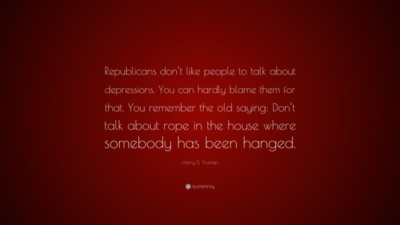 Harry S. Truman Quote: “Republicans don’t like people to talk about depressions. You can hardly blame them for that. You remember the old saying: Don’t talk about rope in the house where somebody has been hanged.”