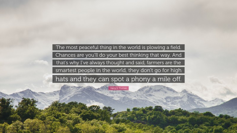 Harry S. Truman Quote: “The most peaceful thing in the world is plowing a field. Chances are you’ll do your best thinking that way. And that’s why I’ve always thought and said, farmers are the smartest people in the world, they don’t go for high hats and they can spot a phony a mile off.”