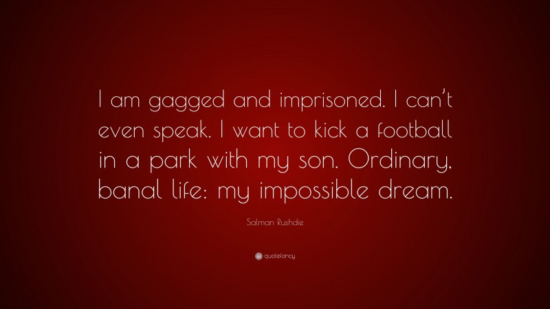 Salman Rushdie Quote: “I am gagged and imprisoned. I can’t even speak. I want to kick a football in a park with my son. Ordinary, banal life: my impossible dream.”