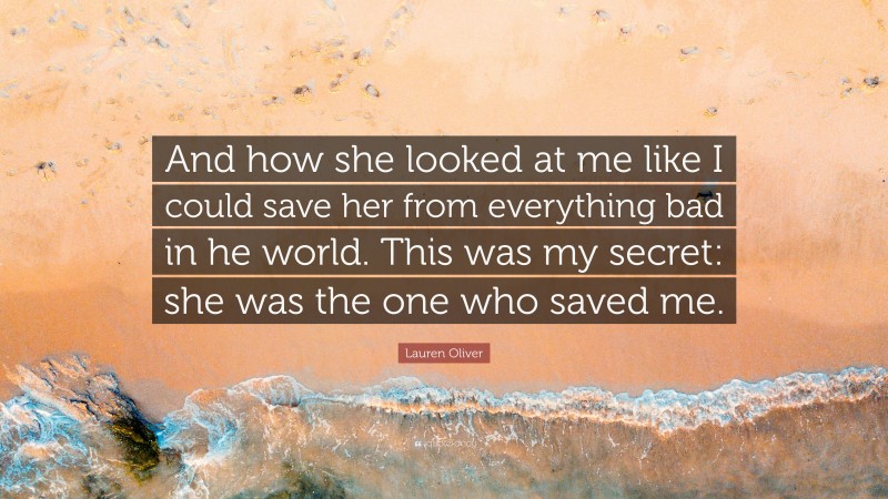 Lauren Oliver Quote: “And how she looked at me like I could save her from everything bad in he world. This was my secret: she was the one who saved me.”