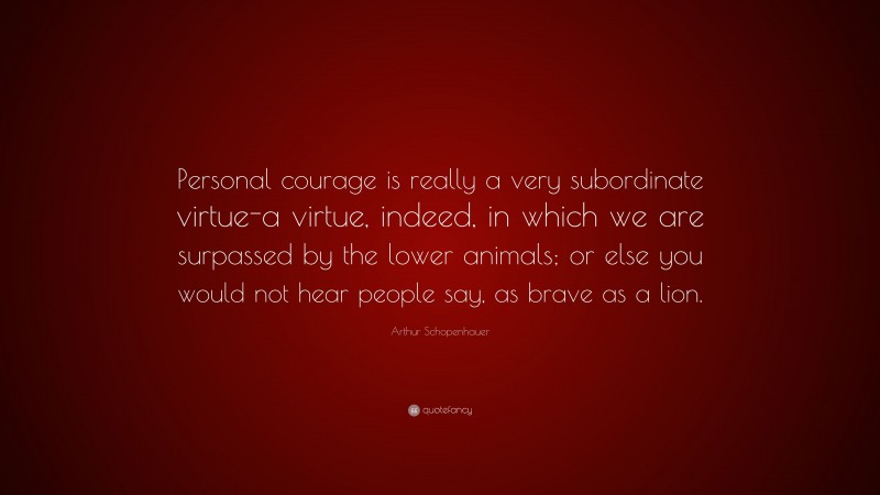 Arthur Schopenhauer Quote: “Personal courage is really a very subordinate virtue-a virtue, indeed, in which we are surpassed by the lower animals; or else you would not hear people say, as brave as a lion.”