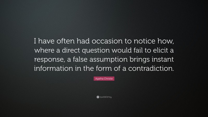 Agatha Christie Quote: “I have often had occasion to notice how, where a direct question would fail to elicit a response, a false assumption brings instant information in the form of a contradiction.”