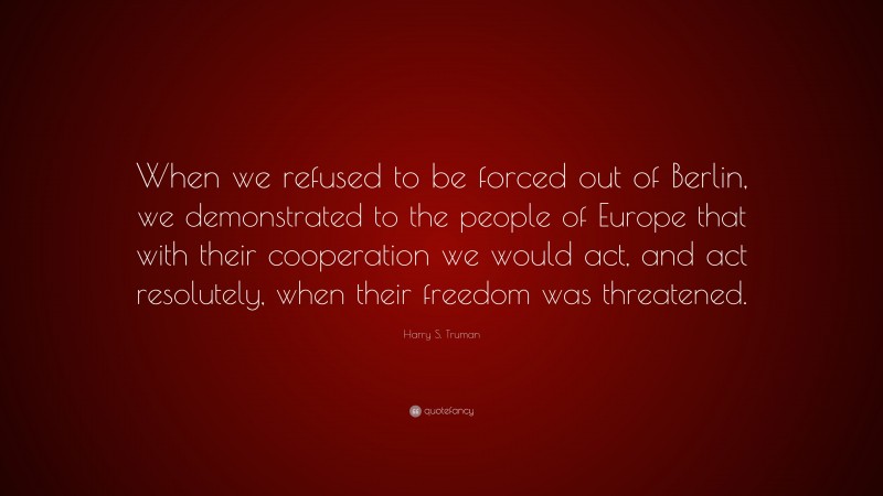 Harry S. Truman Quote: “When we refused to be forced out of Berlin, we demonstrated to the people of Europe that with their cooperation we would act, and act resolutely, when their freedom was threatened.”