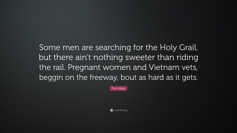 Tom Waits Quote: “Some men are searching for the Holy Grail, but there ain’t nothing sweeter than riding the rail. Pregnant women and Vietnam vets, beggin on the freeway, bout as hard as it gets.”