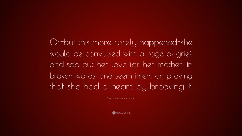 Nathaniel Hawthorne Quote: “Or-but this more rarely happened-she would be convulsed with a rage of grief, and sob out her love for her mother, in broken words, and seem intent on proving that she had a heart, by breaking it.”
