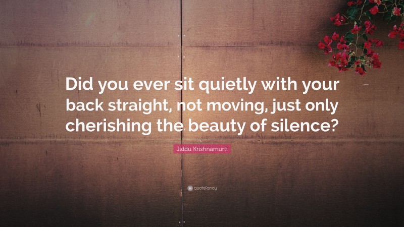 Jiddu Krishnamurti Quote: “Did you ever sit quietly with your back straight, not moving, just only cherishing the beauty of silence?”
