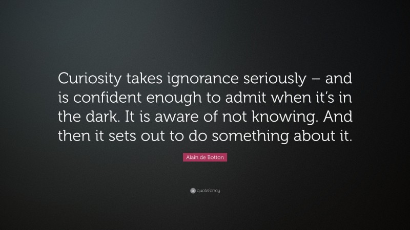 Alain de Botton Quote: “Curiosity takes ignorance seriously – and is confident enough to admit when it’s in the dark. It is aware of not knowing. And then it sets out to do something about it.”