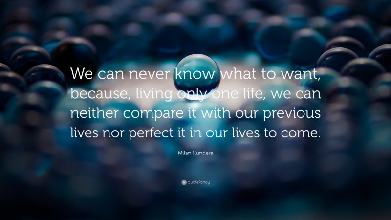 Milan Kundera Quote: “We can never know what to want, because, living only one life, we can neither compare it with our previous lives nor perfect it in our lives to come.”