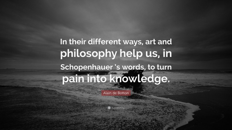 Alain de Botton Quote: “In their different ways, art and philosophy help us, in Schopenhauer ’s words, to turn pain into knowledge.”