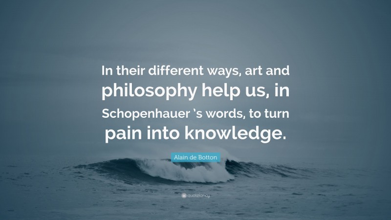 Alain de Botton Quote: “In their different ways, art and philosophy help us, in Schopenhauer ’s words, to turn pain into knowledge.”