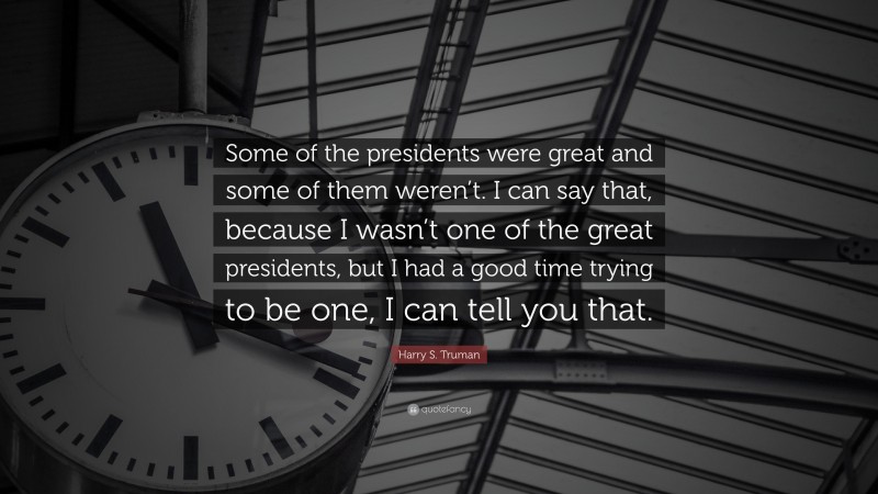 Harry S. Truman Quote: “Some of the presidents were great and some of them weren’t. I can say that, because I wasn’t one of the great presidents, but I had a good time trying to be one, I can tell you that.”