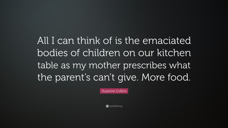 Suzanne Collins Quote: “All I can think of is the emaciated bodies of children on our kitchen table as my mother prescribes what the parent’s can’t give. More food.”