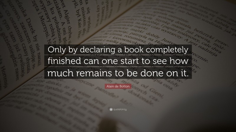 Alain de Botton Quote: “Only by declaring a book completely finished can one start to see how much remains to be done on it.”