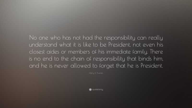 Harry S. Truman Quote: “No one who has not had the responsibility can really understand what it is like to be President, not even his closest aides or members of his immediate family. There is no end to the chain of responsibility that binds him, and he is never allowed to forget that he is President.”