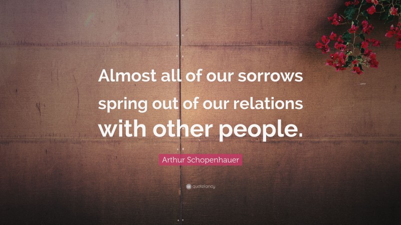 Arthur Schopenhauer Quote: “Almost all of our sorrows spring out of our relations with other people.”