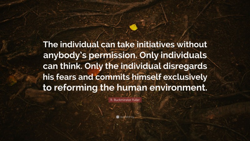 R. Buckminster Fuller Quote: “The individual can take initiatives without anybody’s permission. Only individuals can think. Only the individual disregards his fears and commits himself exclusively to reforming the human environment.”