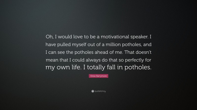Drew Barrymore Quote: “Oh, I would love to be a motivational speaker. I have pulled myself out of a million potholes, and I can see the potholes ahead of me. That doesn’t mean that I could always do that so perfectly for my own life. I totally fall in potholes.”