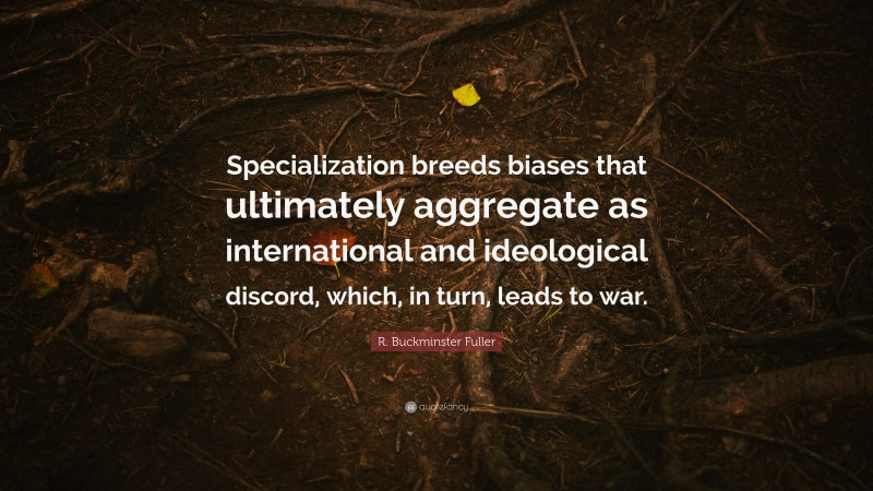 R. Buckminster Fuller Quote: “Specialization breeds biases that ultimately aggregate as international and ideological discord, which, in turn, leads to war.”