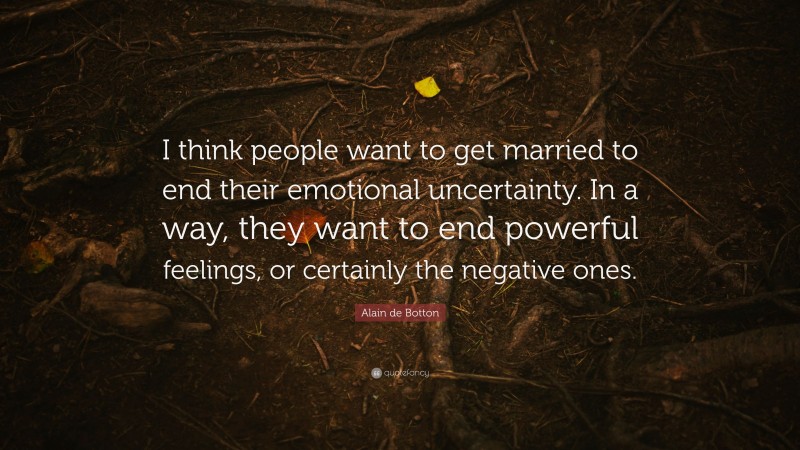 Alain de Botton Quote: “I think people want to get married to end their emotional uncertainty. In a way, they want to end powerful feelings, or certainly the negative ones.”