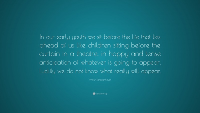 Arthur Schopenhauer Quote: “In our early youth we sit before the life that lies ahead of us like children sitting before the curtain in a theatre, in happy and tense anticipation of whatever is going to appear. Luckily we do not know what really will appear.”