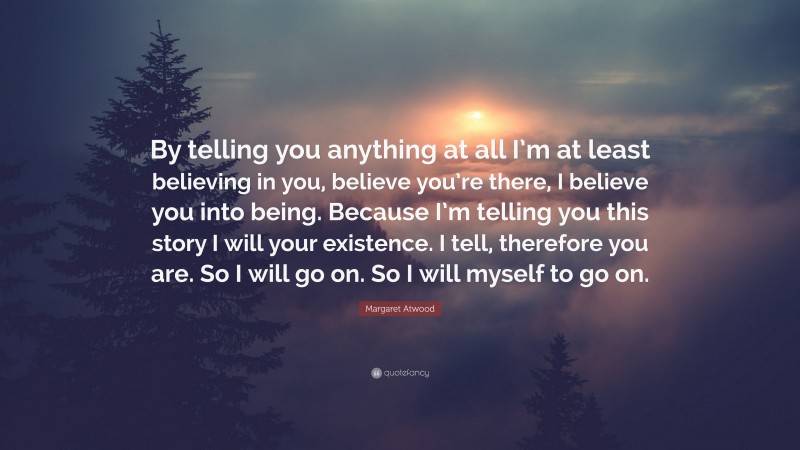 Margaret Atwood Quote: “By telling you anything at all I’m at least believing in you, believe you’re there, I believe you into being. Because I’m telling you this story I will your existence. I tell, therefore you are. So I will go on. So I will myself to go on.”