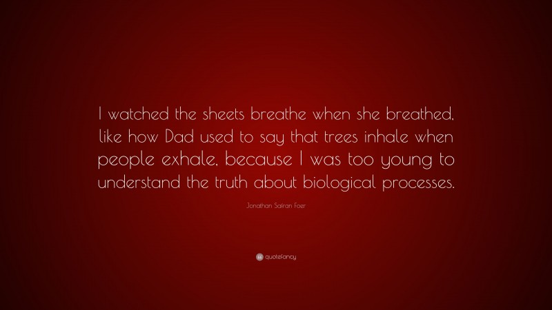 Jonathan Safran Foer Quote: “I watched the sheets breathe when she breathed, like how Dad used to say that trees inhale when people exhale, because I was too young to understand the truth about biological processes.”