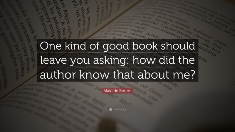 Alain de Botton Quote: “One kind of good book should leave you asking: how did the author know that about me?”
