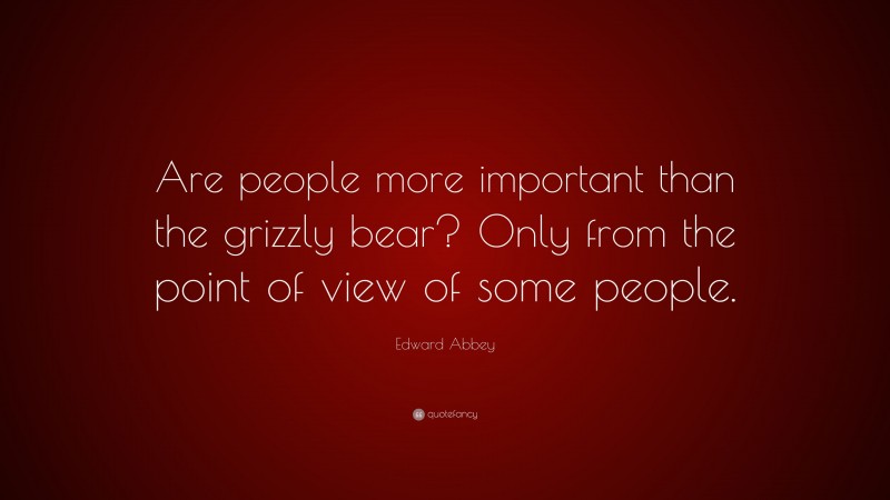 Edward Abbey Quote: “Are people more important than the grizzly bear? Only from the point of view of some people.”