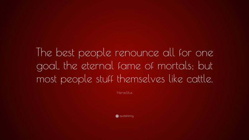 Heraclitus Quote: “The best people renounce all for one goal, the eternal fame of mortals; but most people stuff themselves like cattle.”