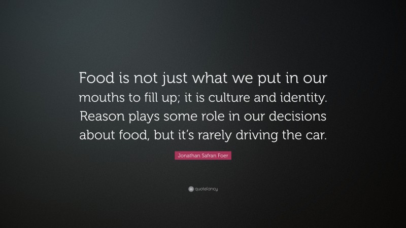 Jonathan Safran Foer Quote: “Food is not just what we put in our mouths to fill up; it is culture and identity. Reason plays some role in our decisions about food, but it’s rarely driving the car.”
