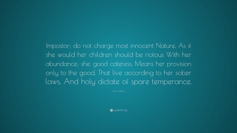 John Milton Quote: “Impostor; do not charge most innocent Nature, As if she would her children should be riotous With her abundance; she, good cateress, Means her provision only to the good, That live according to her sober laws, And holy dictate of spare temperance.”