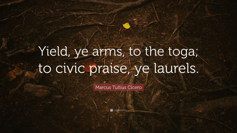 Marcus Tullius Cicero Quote: “Yield, ye arms, to the toga; to civic praise, ye laurels.”