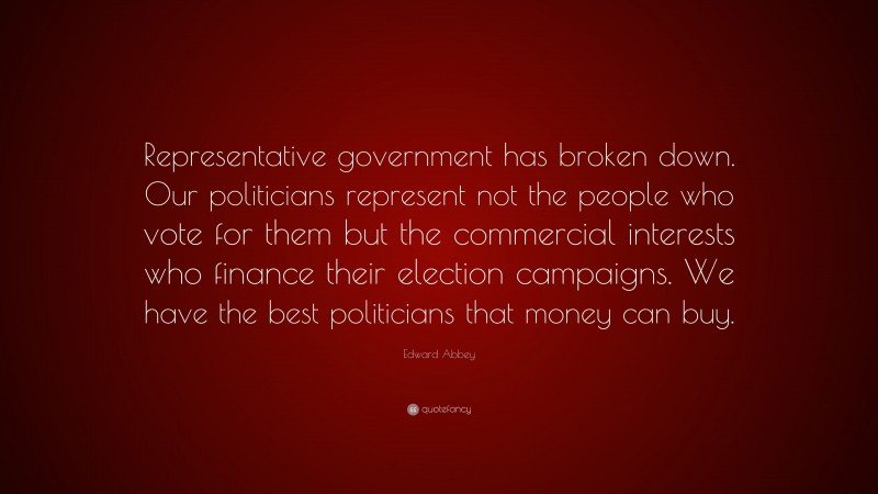 Edward Abbey Quote: “Representative government has broken down. Our politicians represent not the people who vote for them but the commercial interests who finance their election campaigns. We have the best politicians that money can buy.”
