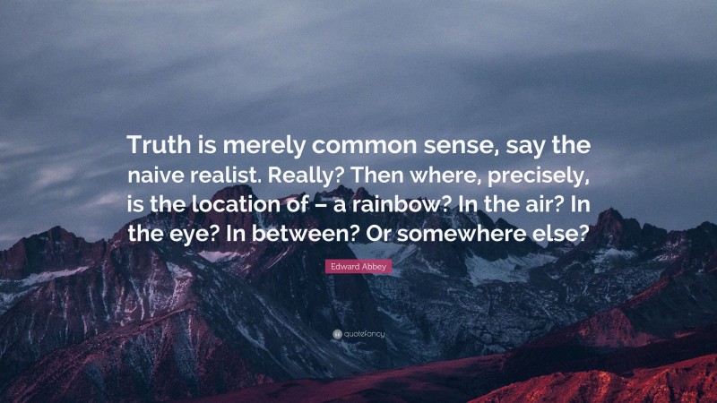 Edward Abbey Quote: “Truth is merely common sense, say the naive realist. Really? Then where, precisely, is the location of – a rainbow? In the air? In the eye? In between? Or somewhere else?”