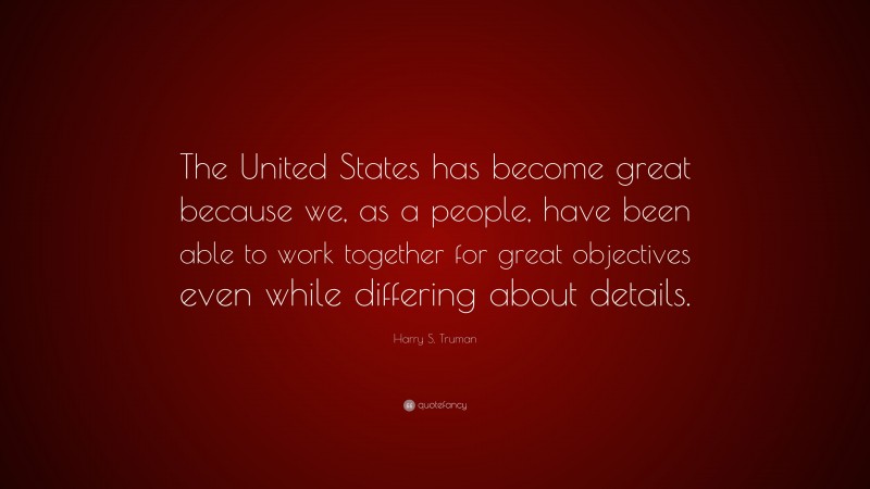 Harry S. Truman Quote: “The United States has become great because we, as a people, have been able to work together for great objectives even while differing about details.”