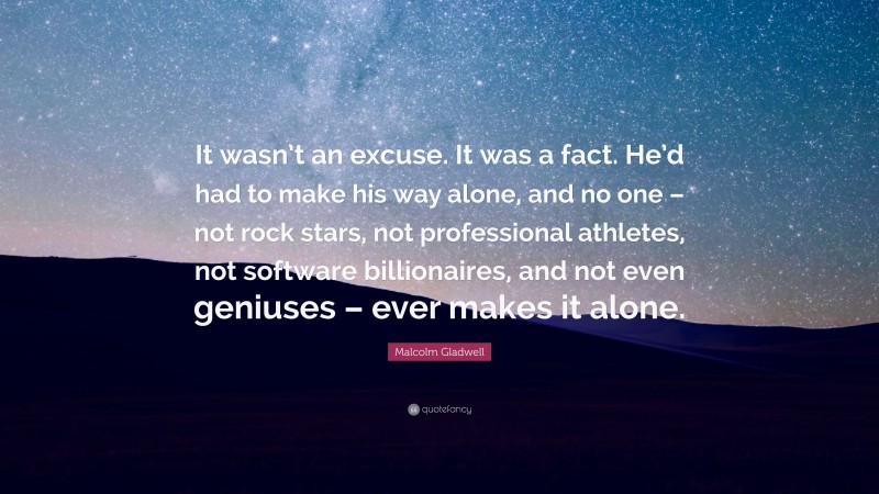 Malcolm Gladwell Quote: “It wasn’t an excuse. It was a fact. He’d had to make his way alone, and no one – not rock stars, not professional athletes, not software billionaires, and not even geniuses – ever makes it alone.”